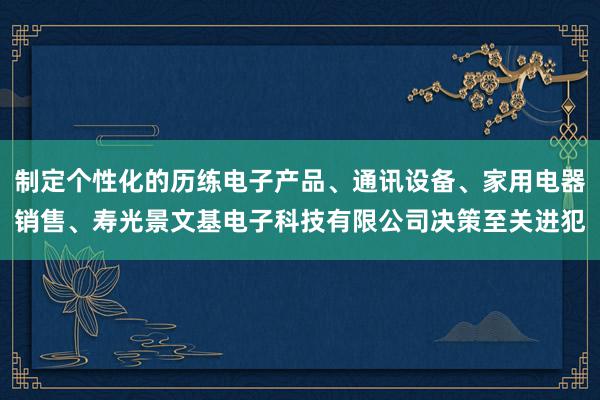 制定个性化的历练电子产品、通讯设备、家用电器销售、寿光景文基电子科技有限公司决策至关进犯