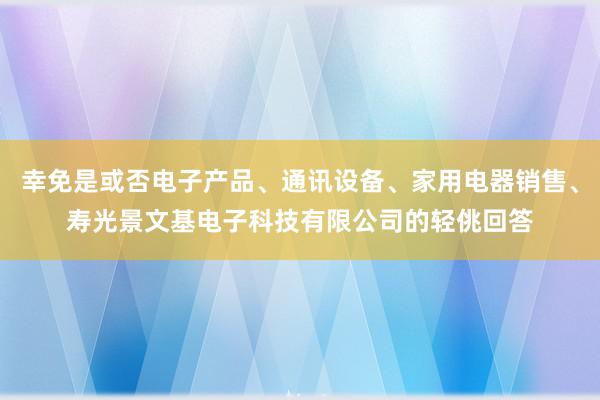 幸免是或否电子产品、通讯设备、家用电器销售、寿光景文基电子科技有限公司的轻佻回答